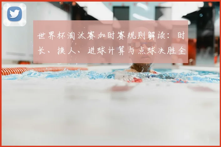 世界杯淘汰赛加时赛规则解读:时长、换人、进球计算与点球决胜全知道