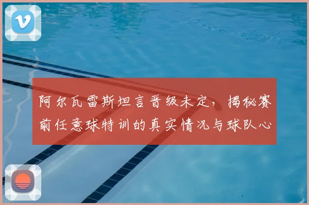 阿尔瓦雷斯坦言晋级未定,揭秘赛前任意球特训的真实情况与球队心态