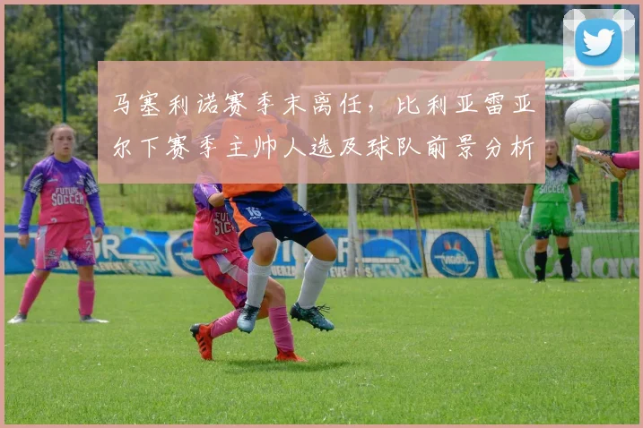 马塞利诺赛季末离任，比利亚雷亚尔下赛季主帅人选及球队前景分析