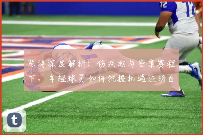 陈涛深度解析：伤病潮与密集赛程下，年轻球员如何把握机遇证明自己