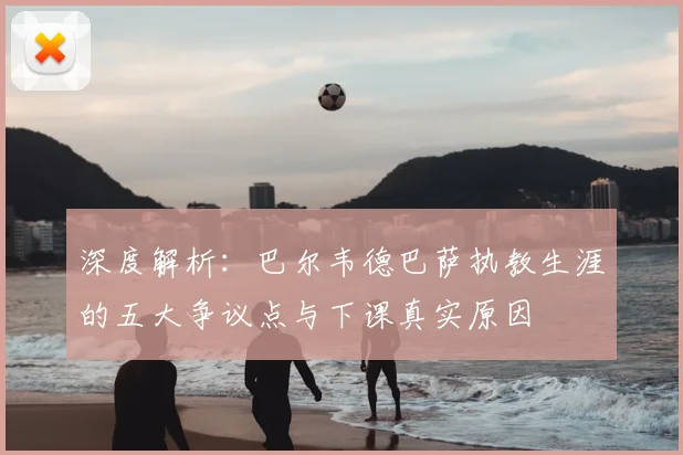 深度解析：巴尔韦德巴萨执教生涯的五大争议点与下课真实原因