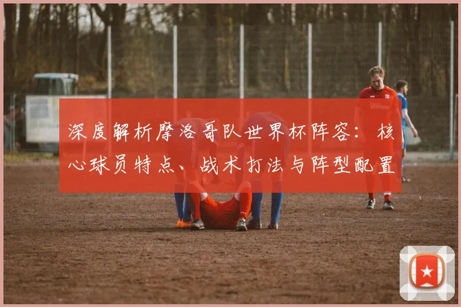 深度解析摩洛哥队世界杯阵容：核心球员特点、战术打法与阵型配置全攻略