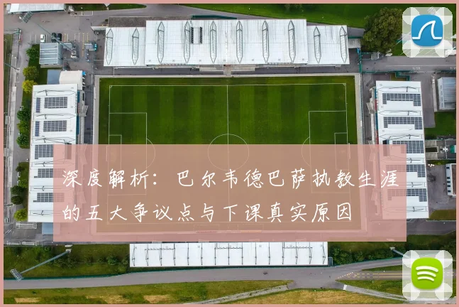 深度解析:巴尔韦德巴萨执教生涯的五大争议点与下课真实原因