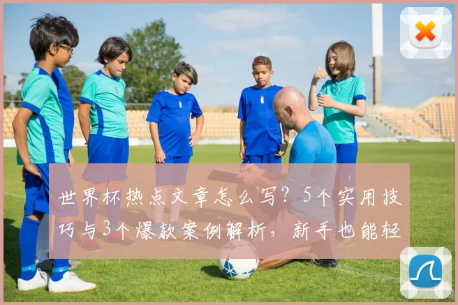 世界杯热点文章怎么写？5个实用技巧与3个爆款案例解析，新手也能轻松上手