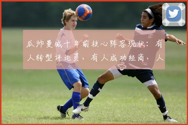 瓜帅曼城十年前核心阵容现状：有人转型评论员，有人成功经商，人生下半场同样精彩